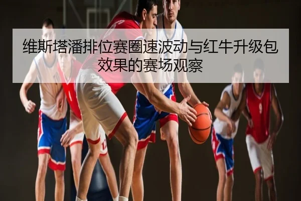 维斯塔潘排位赛圈速波动与红牛升级包效果的赛场观察